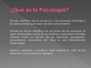 ¿Qué es la Psicología?Estudio científico de la conducta y los procesos mentales y las aplicaciones que surjan de ese conocimiento.Estudia en forma científica las acciones de las personas ya sean observables como el movimiento o procesos mentales internos como la acción de las neuronas, percepción, pensamiento, recuerdos, etc. Que no son directamente observables.Explicar, predecir y modificar para mejorar la vida de las personas y la sociedad en general.