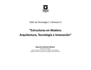 Taller de Tecnología 1 | Bimestre 2


       “Estructuras en Madera:
Arquitectura, Tecnología e Innovación”


                  Mauricio Ramírez Molina
                           Arquitecto (ICA 7620)
         Master of Sciences UC Louvain | Energía y Sustentabilidad
        Magíster© UTFSM | Innovación Tecnológica y Emprendimiento
 