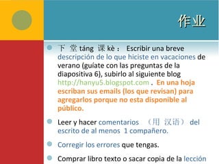 作业 下 堂 táng  课 kè ： Escribir una breve  descripción de lo que hiciste en vacaciones  de verano (guíate con las preguntas de la diapositiva 6), subirlo al siguiente blog  http://hanyu5.blogspot.com  .  En una hoja escriban sus emails (los que revisan) para agregarlos porque no esta disponible al p ú blico. Leer y hacer  comentarios  （ 用 汉语 ） del escrito de al menos  1 compa ñero.   Corregir los errores  que tengas. Comprar libro texto o sacar copia de la  lección 5.   