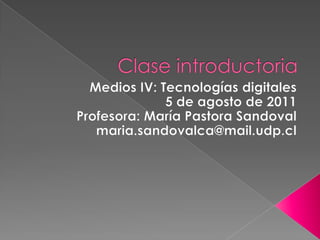 Clase introductoria Medios IV: Tecnologías digitales 5 de agosto de 2011 Profesora: María Pastora Sandoval maria.sandovalca@mail.udp.cl 
