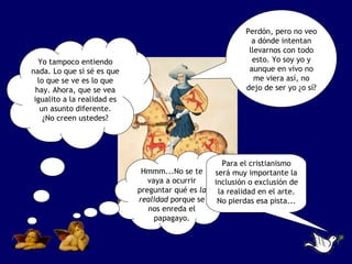 Perdón, pero no veo
                                                             a dónde intentan
                                                            llevarnos con todo
   Yo tampoco entiendo                                       esto. Yo soy yo y
nada. Lo que si sé es que                                   aunque en vivo no
   lo que se ve es lo que                                     me viera así, no
  hay. Ahora, que se vea                                   dejo de ser yo ¿o sí?
 igualito a la realidad es
    un asunto diferente.
     ¿No creen ustedes?




                                                     Para el cristianismo
                              Hmmm...No se te      será muy importante la
                                vaya a ocurrir     inclusión o exclusión de
                             preguntar qué es la    la realidad en el arte.
                             realidad porque se     No pierdas esa pista...
                                nos enreda el
                                  papagayo.
 