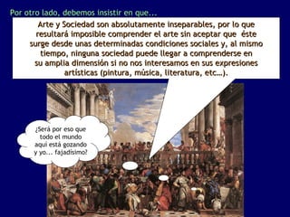 Por otro lado, debemos insistir en que...
        Arte y Sociedad son absolutamente inseparables, por lo que
       resultará imposible comprender el arte sin aceptar que éste
     surge desde unas determinadas condiciones sociales y, al mismo
        tiempo, ninguna sociedad puede llegar a comprenderse en
       su amplia dimensión si no nos interesamos en sus expresiones
                artísticas (pintura, música, literatura, etc…).




      ¿Será por eso que
        todo el mundo
      aquí está gozando
      y yo... fajadísimo?
 
