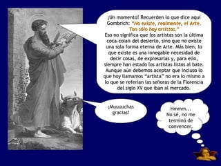 ¡Un momento! Recuerden lo que dice aquí
  Gombrich: “No existe, realmente, el Arte.
            Tan sólo hay artistas.”
Eso no significa que los artistas son la última
 coca-cola® del desierto, sino que no existe
 una sola forma eterna de Arte. Más bien, lo
  que existe es una innegable necesidad de
   decir cosas, de expresarlas y, para ello,
siempre han estado los artistas listos al bate.
 Aunque aún debemos aceptar que incluso lo
que hoy llamamos “artista” no era lo mismo a
lo que se referían las señoras de la Florencia
      del siglo XV que iban al mercado.


  ¡Muuuuchas                   Hmmm...
    gracias!                 No sé, no me
                              terminó de
                              convencer.
 