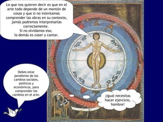 Lo que nos quieren decir es que en el
 arte todo depende de un montón de
     cosas y que si no intentamos
comprender las obras en su contexto,
    jamás podremos interpretarlas
             correctamente.
          Si no olvidamos eso,
      lo demás es coser y cantar.




       Debes estar
    pendiente de los
    cambios sociales,
        políticos y
    económicos, para
     comprender los
   cambios en el arte.                  ¡Igual necesitas
                                        hacer ejercicio,
                                            hombre!
 
