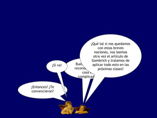 ¿Qué tal si nos quedamos
                                     con estas breves
                                  nociones, nos leemos
                                  otra vez el artículo de
                                 Gombrich y tratamos de
            ¡Sí va!    Bueno, hay que todo esto en las
                                 aplicar
                      reconocer que próximas clases?
                                     la
                          cosa es
                        complicada.

¿Entonces? ¿Te
convencieron?
 