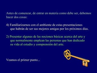 Antes de comenzar, de entrar en materia como debe ser, debemos
hacer dos cosas:

4) Familiarizarnos con el ambiente de estas presentaciones
   que habrán de ser sus mejores amigas por los próximos días.

2) Presentar algunas de las nociones básicas acerca del arte y
   que normalmente emplean las personas que han dedicado
   su vida al estudio y comprensión del arte.



Veamos el primer punto...
 