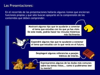 Las Presentaciones:
En el recorrido de las presentaciones hallarás algunos iconos que encierran
funciones propias y que sólo buscan apoyarte en la comprensión de los
contenidos que deben comprender.


                    Mostraré algunos tips que te ayudarán a conectar
                       el tema que estudias con los que ya has visto.
                   De este modo, podrás hacer los vínculos históricos
                                                     más fácilmente.


                       Expondré algunos tips que te ayudarán a conectar
                       el tema que estudias con lo que verás en el futuro.


                           Desplegaré algunas referencias a pasajes
                                                 bíblicos de interés.


                                Expresaremos algunas de las dudas más comunes
                                sobre los temas vistos... como si pudiéramos leer
                                tu mente!!
 