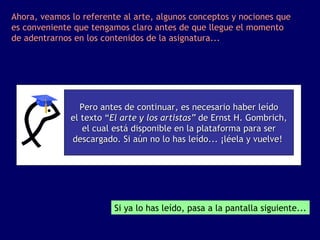 Ahora, veamos lo referente al arte, algunos conceptos y nociones que
es conveniente que tengamos claro antes de que llegue el momento
de adentrarnos en los contenidos de la asignatura...




                 Pero antes de continuar, es necesario haber leído
              el texto “El arte y los artistas” de Ernst H. Gombrich,
                 el cual está disponible en la plataforma para ser
              descargado. Si aún no lo has leído... ¡léela y vuelve!




                         Si ya lo has leído, pasa a la pantalla siguiente...
 