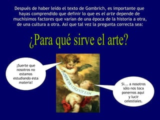 Después de haber leído el texto de Gombrich, es importante que
  hayas comprendido que definir lo que es el arte depende de
muchísimos factores que varían de una época de la historia a otra,
 de una cultura a otra. Así que tal vez la pregunta correcta sea:




  ¡Suerte que
  nosotros no
    estamos
estudiando esta
    materia!                                         Si... a nosotros
                                                      sólo nos toca
                                                     ponernos aquí
                                                          y lucir
                                                       celestiales.
 