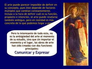 El arte puede parecer imposible de definir en
su concepto, pues éste depende de factores
múltiples que cambian constantemente.
Incluso a la hora de definir cuál es su función,
propósito e intención, el arte puede revelarse
también ambiguo, pero en realidad es más
concreto de lo que podemos llegar a pensar.


     Pero lo interesante de todo esto, no
    es la ambigüedad del arte al momento
    de su estudio, sino que sin importar el
    momento y el lugar, las obras de arte
      han sido creadas con dos funciones
                  principales:
         Comunicar y Expresar
 