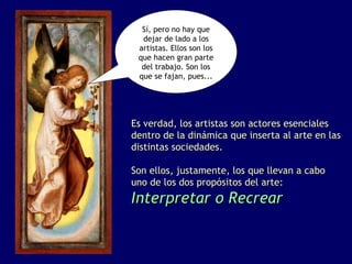 Sí, pero no hay que
  dejar de lado a los
 artistas. Ellos son los
 que hacen gran parte
  del trabajo. Son los
 que se fajan, pues...




Es verdad, los artistas son actores esenciales
dentro de la dinámica que inserta al arte en las
distintas sociedades.

Son ellos, justamente, los que llevan a cabo
uno de los dos propósitos del arte:
Interpretar o Recrear
 