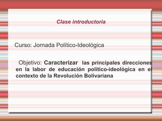 Clase introductoria
Curso: Jornada Político-Ideológica
Objetivo: Caracterizar las principales direcciones
en la labor de educación político-ideológica en el
contexto de la Revolución Bolivariana
 