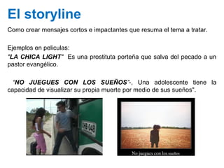 El storyline
Como crear mensajes cortos e impactantes que resuma el tema a tratar.
Ejemplos en peliculas:
"LA CHICA LIGHT"...