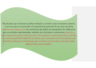 Recalcando que el docente ya había trabajado con dicho curso el semestre anterior,
es por eso que no se procedió a la presentación personal. Es así, que una de las
explicaciones indicaciones fue mencionar que habrá tres parámetros de calificación
que son trabajos experimentales, asistidos por el profesor y autónomos; también se
supo mencionar que las evidencias de los tres parámetros serán plasmadas en un blog
que sería un portafolio digital de la materia, supo mencionar nuevos programas que
permiten la edición de un blog para que el mismos se vea creativo, para ello indicó
algunos blogs como ejemplos. .
 