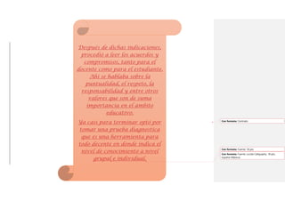 Después de dichas indicaciones,
procedió a leer los acuerdos y
compromisos, tanto para el
docente como para el estudiante.
Ahí se hablaba sobre la
puntualidad, el respeto, la
responsabilidad y entre otros
valores que son de suma
importancia en el ámbito
educativo.
Ya casi para terminar optó por
tomar una prueba diagnostica
que es una herramienta para
todo decente en donde indica el
nivel de conocimiento a nivel
grupal e individual.
Con formato: Centrado
Con formato: Fuente: 18 pto
Con formato: Fuente: Lucida Calligraphy, 18 pto,
Español (México)
 