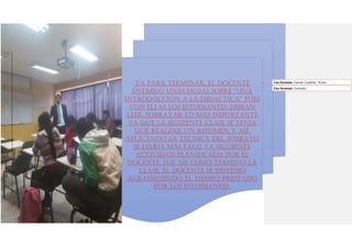 Ya para terminar, el docente
entregó unas hojas sobre “Una
introducción a la didáctica” pues
con ellas los estudiantes debían
leer, subrayar lo más importante
ya que la siguiente clase se tenía
que realzar un resumen y así,
aplicando la técnica del subrayo
se haría más fácil la siguiente
actividad planificada por el
docente. Fue así como terminó la
clase. El docente se despidió
agradeciendo el tiempo prestado
por los estudiantes.
Con formato: Fuente: Castellar, 18 pto
Con formato: Centrado
 