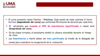  El curso presenta clases Teorico - Prácticas. Cada sesión de clase contiene X horas
lectivas (dependiendo del curso) que conforman 50 minutos de duración por cada hora.
 El estudiante que acumule el 30% de inasistencias injustificadas a clases será
desaprobado del curso.
 En las clases virtuales, el estudiante tendrá la cámara encendida durante el tiempo
de clase.
 Las Inasistencias a teoría deben ser bien justificadas (a través de la delegada del
curso) para considerar la recuperación de la evaluación.
 
