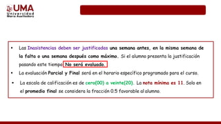  Las Inasistencias deben ser justificadas una semana antes, en la misma semana de
la falta o una semana después como máximo. Si el alumno presenta la justificación
pasando este tiempo No será evaluado.
 La evaluación Parcial y Final será en el horario específico programado para el curso.
 La escala de calificación es de cero(00) a veinte(20). La nota mínima es 11. Solo en
el promedio final se considera la fracción 0.5 favorable al alumno.
 