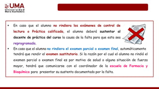  En caso que el alumno no rindiera los exámenes de control de
lectura o Práctica calificada, el alumno deberá sustentar al
docente de práctica del curso la causa de la falta para que esta sea
reprogramada.
 En caso que el alumno no rindiera el examen parcial o examen final, automáticamente
tendrá que rendir el examen sustitutorio. Si la razón por el cual el alumno no rindió el
examen parcial o examen final es por motivo de salud o alguna situación de fuerza
mayor, tendrá que comunicarse con el coordinador de la escuela de Farmacia y
Bioquímica para presentar su sustento documentado por la falta.
 