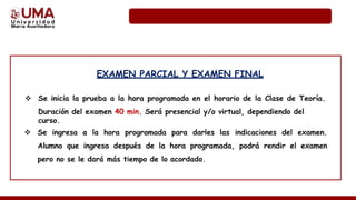 EXAMEN PARCIAL Y EXAMEN FINAL
 Se inicia la prueba a la hora programada en el horario de la Clase de Teoría.
Duración del examen 40 min. Será presencial y/o virtual, dependiendo del
curso.
 Se ingresa a la hora programada para darles las indicaciones del examen.
Alumno que ingresa después de la hora programada, podrá rendir el examen
pero no se le dará más tiempo de lo acordado.
 