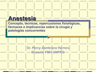 Anestesia Concepto, técnicas, repercusiones fisiológicas, fármacos e implicancias sobre la cirugía y patologías concurrentes Dr. Percy Zambrana Herrera Docente FMH-UNPRG 