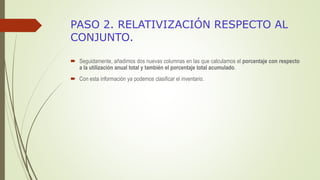 PASO 2. RELATIVIZACIÓN RESPECTO AL
CONJUNTO.
 Seguidamente, añadimos dos nuevas columnas en las que calculamos el porcentaje con respecto
a la utilización anual total y también el porcentaje total acumulado.
 Con esta información ya podemos clasificar el inventario.
 