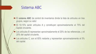 Sistema ABC
 El sistema ABC de control de inventarios divide la lista de artículos en tres
grupos, según su valor:
 El 10-15% serán artículos A y constituyen aproximadamente el 75% del
capital circulante.
 Los artículos B representan aproximadamente el 25% de las referencias, y el
20% del capital circulante.
 Los artículos C, son el 65% restante y representan aproximadamente el 5%
del capital.
 