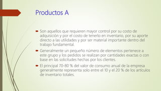 Productos A
 Son aquellos que requieren mayor control por su costo de
adquisición y por el costo de tenerlo en inventario, por su aporte
directo a las utilidades y por ser material importante dentro del
trabajo fundamental.
 Generalmente un pequeño número de elementos pertenece a
este grupo y los pedidos se realizan por cantidades exactas o con
base en las solicitudes hechas por los clientes.
 El principal 70-80 % del valor de consumo anual de la empresa
generalmente representa solo entre el 10 y el 20 % de los artículos
de inventario totales.
 