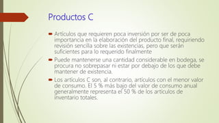 Productos C
 Artículos que requieren poca inversión por ser de poca
importancia en la elaboración del producto final, requiriendo
revisión sencilla sobre las existencias, pero que serán
suficientes para lo requerido finalmente
 Puede mantenerse una cantidad considerable en bodega, se
procura no sobrepasar ni estar por debajo de los que debe
mantener de existencia.
 Los artículos C son, al contrario, artículos con el menor valor
de consumo. El 5 % más bajo del valor de consumo anual
generalmente representa el 50 % de los artículos de
inventario totales.
 