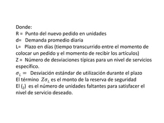 Donde:
R = Punto del nuevo pedido en unidades
d= Demanda promedio diaria
L= Plazo en días (tiempo transcurrido entre el momento de
colocar un pedido y el momento de recibir los artículos)
Z = Número de desviaciones típicas para un nivel de servicios
específico.
𝜎𝐿 = Desviación estándar de utilización durante el plazo
El término 𝑍𝜎𝐿 es el monto de la reserva de seguridad
El (Z) es el número de unidades faltantes para satisfacer el
nivel de servicio deseado.
 
