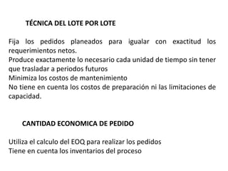 TÉCNICA DEL LOTE POR LOTE
Fija los pedidos planeados para igualar con exactitud los
requerimientos netos.
Produce exactamente lo necesario cada unidad de tiempo sin tener
que trasladar a periodos futuros
Minimiza los costos de mantenimiento
No tiene en cuenta los costos de preparación ni las limitaciones de
capacidad.
CANTIDAD ECONOMICA DE PEDIDO
Utiliza el calculo del EOQ para realizar los pedidos
Tiene en cuenta los inventarios del proceso
 