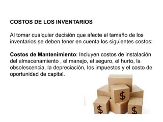 COSTOS DE LOS INVENTARIOS
Al tomar cualquier decisión que afecte el tamaño de los
inventarios se deben tener en cuenta los siguientes costos:
Costos de Mantenimiento: Incluyen costos de instalación
del almacenamiento , el manejo, el seguro, el hurto, la
obsolescencia, la depreciación, los impuestos y el costo de
oportunidad de capital.
 