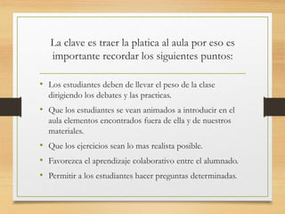 La clave es traer la platica al aula por eso es 
importante recordar los siguientes puntos: 
• Los estudiantes deben de llevar el peso de la clase 
dirigiendo los debates y las practicas. 
• Que los estudiantes se vean animados a introducir en el 
aula elementos encontrados fuera de ella y de nuestros 
materiales. 
• Que los ejercicios sean lo mas realista posible. 
• Favorezca el aprendizaje colaborativo entre el alumnado. 
• Permitir a los estudiantes hacer preguntas determinadas. 
