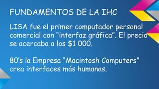 FUNDAMENTOS DE LA IHC 
LISA fue el primer computador personal 
comercial con “interfaz gráfica”. El precio 
se acercaba a los $1 000. 
80’s la Empresa “Macintosh Computers” 
crea interfaces más humanas. 
 