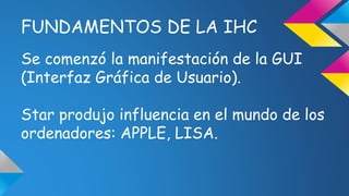 FUNDAMENTOS DE LA IHC 
Se comenzó la manifestación de la GUI 
(Interfaz Gráfica de Usuario). 
Star produjo influencia en el mundo de los 
ordenadores: APPLE, LISA. 
 