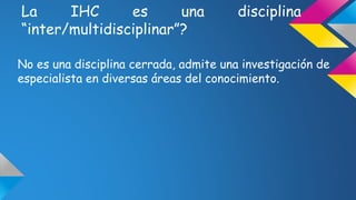 La IHC es una disciplina 
“inter/multidisciplinar”? 
No es una disciplina cerrada, admite una investigación de 
especialista en diversas áreas del conocimiento. 
 