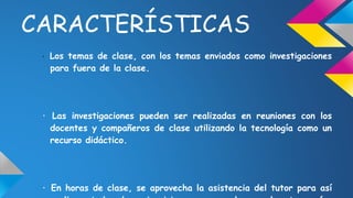 CARACTERÍSTICAS 
· Los temas de clase, con los temas enviados como investigaciones 
para fuera de la clase. 
· Las investigaciones pueden ser realizadas en reuniones con los 
docentes y compañeros de clase utilizando la tecnología como un 
recurso didáctico. 
· En horas de clase, se aprovecha la asistencia del tutor para así 
realizar todos los ejercicios que en el normalmente serían 
 