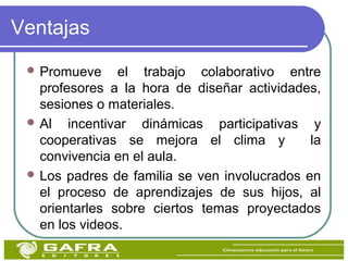 Ventajas
 Promueve el trabajo colaborativo entre
profesores a la hora de diseñar actividades,
sesiones o materiales.
 Al incentivar dinámicas participativas y
cooperativas se mejora el clima y la
convivencia en el aula.
 Los padres de familia se ven involucrados en
el proceso de aprendizajes de sus hijos, al
orientarles sobre ciertos temas proyectados
en los videos.
 