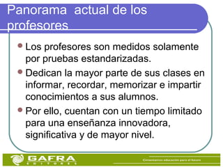 Panorama actual de los
profesores
Los profesores son medidos solamente
por pruebas estandarizadas.
Dedican la mayor parte de sus clases en
informar, recordar, memorizar e impartir
conocimientos a sus alumnos.
Por ello, cuentan con un tiempo limitado
para una enseñanza innovadora,
significativa y de mayor nivel.
 
