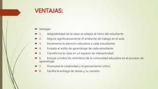 VENTAJAS:
 Ventajas:
 1. Adaptabilidad de la clase se adapta al ritmo del estudiante.
 2. Mejora significativamente el ambiente de trabajo en el aula.
 3. Incrementa la atención educativa a cada estudiantes
 4. Empata el estilo de aprendizaje de cada estudiante.
 5. Transforma la clase en un espacio de interactividad
 6. Incluye a todos los miembros de la comunidad educativa en el proceso de
aprendizaje.
 7. Promueve la creatividad y el pensamiento crítico.
 8. Facilita la entrega de tareas y su revisión.
 