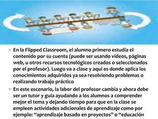  En la Flipped Classroom, el alumno primero estudia el
contenido por su cuenta (puede ser usando videos, páginas
web, u otros recursos tecnológicos creados o seleccionados
por el profesor). Luego va a clase y aquí es donde aplica los
conocimientos adquiridos ya sea resolviendo problemas o
realizando trabajo práctico
 En este escenario, la labor del profesor cambia y ahora debe
ser un tutor y guía ayudando a los alumnos a comprender
mejor el tema y dejando tiempo para que en la clase se
empleen actividades adicionales de aprendizaje como por
ejemplo: “aprendizaje basado en proyectos” o “educación
 