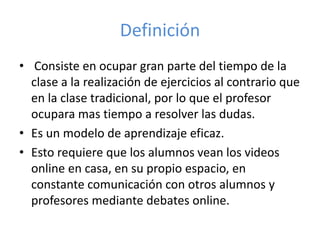 Definición
• Consiste en ocupar gran parte del tiempo de la
clase a la realización de ejercicios al contrario que
en la clase tradicional, por lo que el profesor
ocupara mas tiempo a resolver las dudas.
• Es un modelo de aprendizaje eficaz.
• Esto requiere que los alumnos vean los videos
online en casa, en su propio espacio, en
constante comunicación con otros alumnos y
profesores mediante debates online.