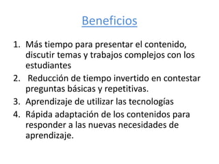 Beneficios
1. Más tiempo para presentar el contenido,
discutir temas y trabajos complejos con los
estudiantes
2. Reducción de tiempo invertido en contestar
preguntas básicas y repetitivas.
3. Aprendizaje de utilizar las tecnologías
4. Rápida adaptación de los contenidos para
responder a las nuevas necesidades de
aprendizaje.