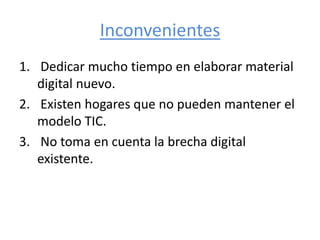 Inconvenientes
1. Dedicar mucho tiempo en elaborar material
digital nuevo.
2. Existen hogares que no pueden mantener el
modelo TIC.
3. No toma en cuenta la brecha digital
existente.