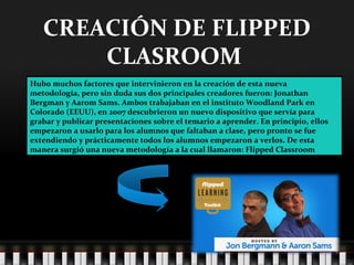 CREACIÓN DE FLIPPED
CLASROOM
Hubo muchos factores que intervinieron en la creación de esta nueva
metodología, pero sin duda sus dos principales creadores fueron: Jonathan
Bergman y Aarom Sams. Ambos trabajaban en el instituto Woodland Park en
Colorado (EEUU), en 2007 descubrieron un nuevo dispositivo que servía para
grabar y publicar presentaciones sobre el temario a aprender. En principio, ellos
empezaron a usarlo para los alumnos que faltaban a clase, pero pronto se fue
extendiendo y prácticamente todos los alumnos empezaron a verlos. De esta
manera surgió una nueva metodología a la cual llamaron: Flipped Classroom
 