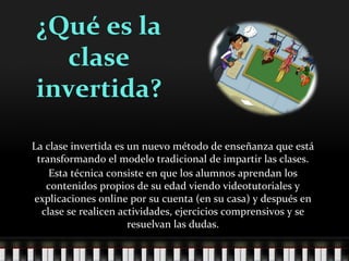 ¿Qué es la
clase
invertida?
La clase invertida es un nuevo método de enseñanza que está
transformando el modelo tradicional de impartir las clases.
Esta técnica consiste en que los alumnos aprendan los
contenidos propios de su edad viendo videotutoriales y
explicaciones online por su cuenta (en su casa) y después en
clase se realicen actividades, ejercicios comprensivos y se
resuelvan las dudas.
 