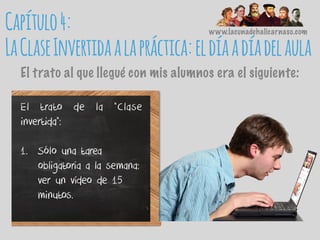 www.lacunadehalicarnaso.com
El trato al que llegué con mis alumnos era el siguiente:
El trato de la “Clase
invertida”:
1. Sólo una tarea
obligatoria a la semana:
ver un vídeo de 15
minutos.
Capítulo4:
LaClaseInvertidaalapráctica:eldíaadíadelaula
 