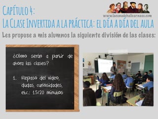 www.lacunadehalicarnaso.com
Les propuse a mis alumnos la siguiente división de las clases:
¿Cómo serán a partir de
ahora las clases?
1. Repaso del vídeo,
dudas, curiosidades,
etc.: 15/20 minutos
Capítulo4:
LaClaseInvertidaalapráctica:eldíaadíadelaula
 