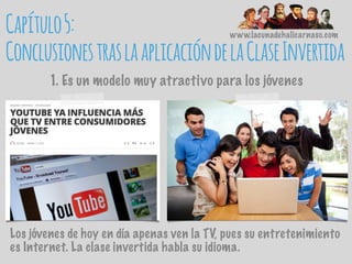 www.lacunadehalicarnaso.com
Capítulo5:
ConclusionestraslaaplicacióndelaClaseInvertida
1. Es un modelo muy atractivo para los jóvenes
Los jóvenes de hoy en día apenas ven la TV, pues su entretenimiento
es Internet. La clase invertida habla su idioma.
 