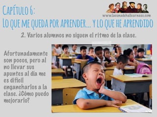 www.lacunadehalicarnaso.com
Capítulo6:
Loquemequedaporaprender…yloqueheaprendido
2. Varios alumnos no siguen el ritmo de la clase.
Afortunadamente
son pocos, pero al
no llevar sus
apuntes al día me
es difícil
engancharlos a la
clase. ¿Cómo puedo
mejorarlo?
 